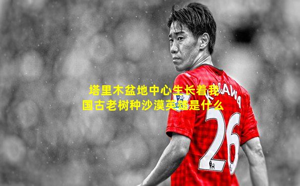 塔里木盆地中心生长着我国古老树种沙漠英雄是什么