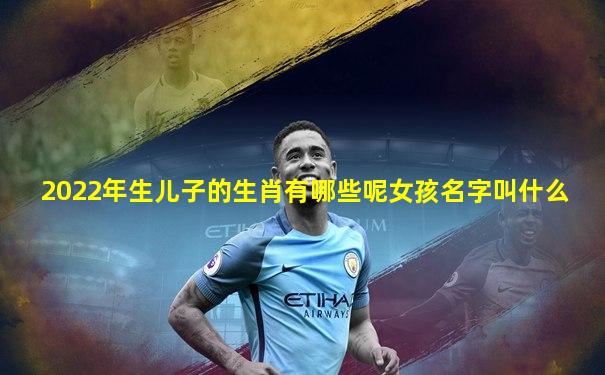 2022年生儿子的生肖有哪些呢女孩名字叫什么