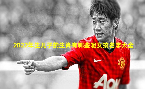 2022年生儿子的生肖有哪些呢女孩名字大全