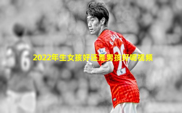 2022年生女孩好还是男孩好呢视频