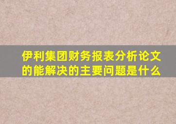 伊利集团财务报表分析论文的能解决的主要问题是什么
