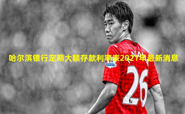 哈尔滨银行定期大额存款利率表2021年最新消息