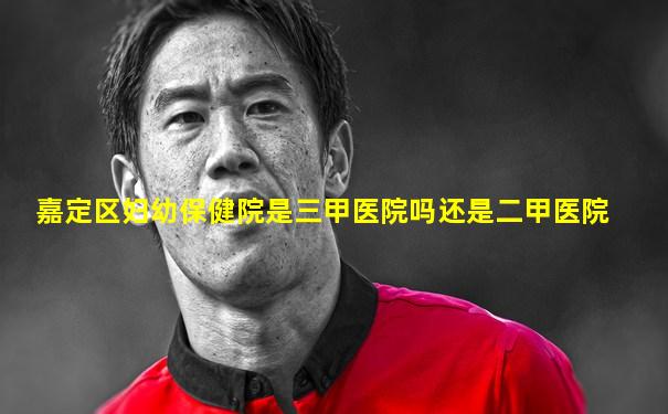 嘉定区妇幼保健院是三甲医院吗还是二甲医院