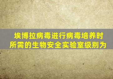 埃博拉病毒进行病毒培养时所需的生物安全实验室级别为