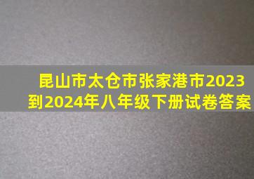 昆山市太仓市张家港市2023到2024年八年级下册试卷答案